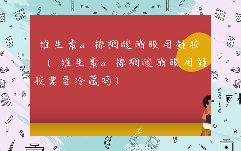 维生素a棕榈酸酯眼用凝胶 (维生素a棕榈酸酯眼用凝胶需要冷藏吗)